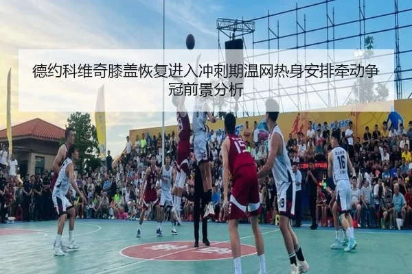 德约科维奇膝盖恢复进入冲刺期温网热身安排牵动争冠前景分析（8868tiyu）